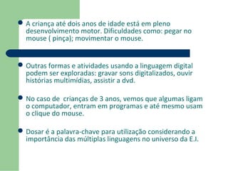 A criança até dois anos de idade está em pleno 
desenvolvimento motor. Dificuldades como: pegar no 
mouse ( pinça); movimentar o mouse. 
Outras formas e atividades usando a linguagem digital 
podem ser exploradas: gravar sons digitalizados, ouvir 
histórias multimídias, assistir a dvd. 
No caso de crianças de 3 anos, vemos que algumas ligam 
o computador, entram em programas e até mesmo usam 
o clique do mouse. 
Dosar é a palavra-chave para utilização considerando a 
importância das múltiplas linguagens no universo da E.I. 
 