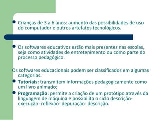 Crianças de 3 a 6 anos: aumento das possibilidades de uso 
do computador e outros artefatos tecnológicos. 
Os softwares educativos estão mais presentes nas escolas, 
seja como atividades de entretenimento ou como parte do 
processo pedagógico. 
Os softwares educacionais podem ser classificados em algumas 
categorias: 
Tutoriais: transmitem informações pedagogicamente como 
um livro animado; 
Programação: permite a criação de um protótipo através da 
linguagem de máquina e possibilita o ciclo descrição-execução- 
reflexão- depuração- descrição. 
 