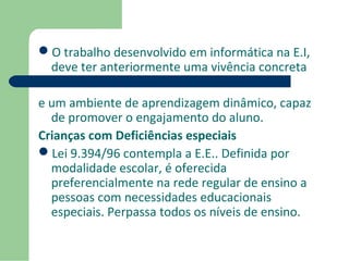 O trabalho desenvolvido em informática na E.I, 
deve ter anteriormente uma vivência concreta 
e um ambiente de aprendizagem dinâmico, capaz 
de promover o engajamento do aluno. 
Crianças com Deficiências especiais 
Lei 9.394/96 contempla a E.E.. Definida por 
modalidade escolar, é oferecida 
preferencialmente na rede regular de ensino a 
pessoas com necessidades educacionais 
especiais. Perpassa todos os níveis de ensino. 
 
