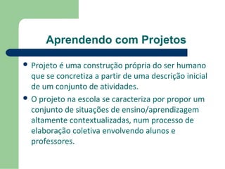 Aprendendo com Projetos 
 Projeto é uma construção própria do ser humano 
que se concretiza a partir de uma descrição inicial 
de um conjunto de atividades. 
 O projeto na escola se caracteriza por propor um 
conjunto de situações de ensino/aprendizagem 
altamente contextualizadas, num processo de 
elaboração coletiva envolvendo alunos e 
professores. 
 