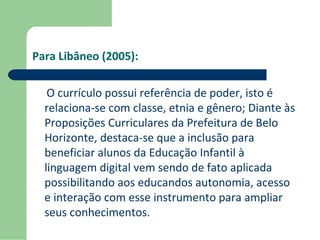 Para Libâneo (2005): 
O currículo possui referência de poder, isto é 
relaciona-se com classe, etnia e gênero; Diante às 
Proposições Curriculares da Prefeitura de Belo 
Horizonte, destaca-se que a inclusão para 
beneficiar alunos da Educação Infantil à 
linguagem digital vem sendo de fato aplicada 
possibilitando aos educandos autonomia, acesso 
e interação com esse instrumento para ampliar 
seus conhecimentos. 
 