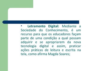 • Letramento Digital: Mediante a 
Sociedade do Conhecimento, é um 
recurso para que os educadores façam 
parte de uma condição a qual possam 
adquirir e se apropriarem da nova 
tecnologia digital e assim, praticar 
ações práticas de leitura e escrita na 
tela, como afirma Magda Soares; 
 