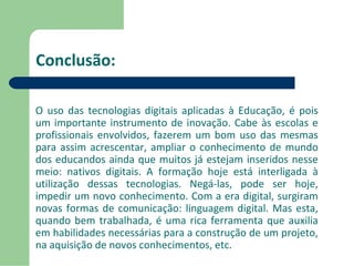 Conclusão: 
O uso das tecnologias digitais aplicadas à Educação, é pois 
um importante instrumento de inovação. Cabe às escolas e 
profissionais envolvidos, fazerem um bom uso das mesmas 
para assim acrescentar, ampliar o conhecimento de mundo 
dos educandos ainda que muitos já estejam inseridos nesse 
meio: nativos digitais. A formação hoje está interligada à 
utilização dessas tecnologias. Negá-las, pode ser hoje, 
impedir um novo conhecimento. Com a era digital, surgiram 
novas formas de comunicação: linguagem digital. Mas esta, 
quando bem trabalhada, é uma rica ferramenta que auxilia 
em habilidades necessárias para a construção de um projeto, 
na aquisição de novos conhecimentos, etc. 
 