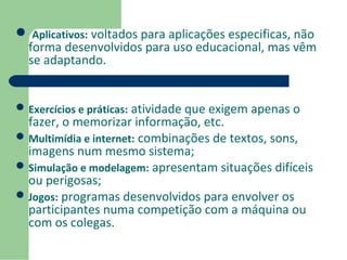  Aplicativos: voltados para aplicações especificas, não 
forma desenvolvidos para uso educacional, mas vêm 
se adaptando. 
Exercícios e práticas: atividade que exigem apenas o 
fazer, o memorizar informação, etc. 
Multimídia e internet: combinações de textos, sons, 
imagens num mesmo sistema; 
Simulação e modelagem: apresentam situações difíceis 
ou perigosas; 
Jogos: programas desenvolvidos para envolver os 
participantes numa competição com a máquina ou 
com os colegas. 
 