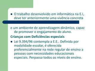  O trabalho desenvolvido em informática na E.I, 
deve ter anteriormente uma vivência concreta 
e um ambiente de aprendizagem dinâmico, capaz 
de promover o engajamento do aluno. 
Crianças com Deficiências especiais 
 Lei 9.394/96 contempla a E.E.. Definida por 
modalidade escolar, é oferecida 
preferencialmente na rede regular de ensino a 
pessoas com necessidades educacionais 
especiais. Perpassa todos os níveis de ensino. 
 