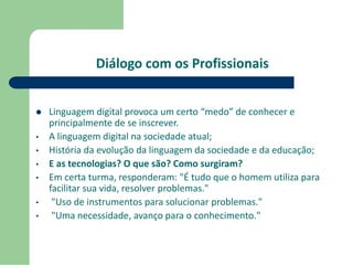 Diálogo com os Profissionais 
 Linguagem digital provoca um certo “medo” de conhecer e 
principalmente de se inscrever. 
• A linguagem digital na sociedade atual; 
• História da evolução da linguagem da sociedade e da educação; 
• E as tecnologias? O que são? Como surgiram? 
• Em certa turma, responderam: "É tudo que o homem utiliza para 
facilitar sua vida, resolver problemas." 
• "Uso de instrumentos para solucionar problemas." 
• "Uma necessidade, avanço para o conhecimento." 
 