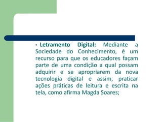 • Letramento Digital: Mediante a 
Sociedade do Conhecimento, é um 
recurso para que os educadores façam 
parte de uma condição a qual possam 
adquirir e se apropriarem da nova 
tecnologia digital e assim, praticar 
ações práticas de leitura e escrita na 
tela, como afirma Magda Soares; 
 