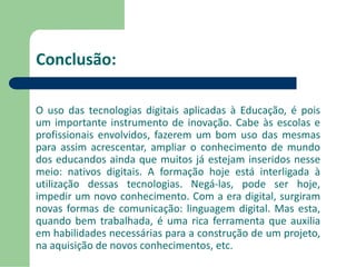 Conclusão: 
O uso das tecnologias digitais aplicadas à Educação, é pois 
um importante instrumento de inovação. Cabe às escolas e 
profissionais envolvidos, fazerem um bom uso das mesmas 
para assim acrescentar, ampliar o conhecimento de mundo 
dos educandos ainda que muitos já estejam inseridos nesse 
meio: nativos digitais. A formação hoje está interligada à 
utilização dessas tecnologias. Negá-las, pode ser hoje, 
impedir um novo conhecimento. Com a era digital, surgiram 
novas formas de comunicação: linguagem digital. Mas esta, 
quando bem trabalhada, é uma rica ferramenta que auxilia 
em habilidades necessárias para a construção de um projeto, 
na aquisição de novos conhecimentos, etc. 
 