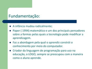 Fundamentação: 
 A infância mudou radicalmente; 
 Paper ( 1994) matemático e um dos principais pensadores 
sobre a formas pelas quais a tecnologia pode modificar a 
aprendizagem. 
 Faz a abordagem pela qual o aprendiz constrói o 
conhecimento por meio do computador. 
 Criador da linguagem de programação para uso na 
educação, o LOGO, sempre se preocupou com a maneira 
como o aluno aprende. 
 