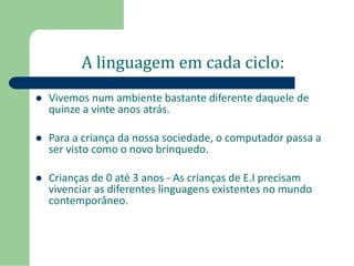 A linguagem em cada ciclo: 
 Vivemos num ambiente bastante diferente daquele de 
quinze a vinte anos atrás. 
 Para a criança da nossa sociedade, o computador passa a 
ser visto como o novo brinquedo. 
 Crianças de 0 até 3 anos - As crianças de E.I precisam 
vivenciar as diferentes linguagens existentes no mundo 
contemporâneo. 
 