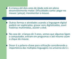  A criança até dois anos de idade está em pleno 
desenvolvimento motor. Dificuldades como: pegar no 
mouse ( pinça); movimentar o mouse. 
 Outras formas e atividades usando a linguagem digital 
podem ser exploradas: gravar sons digitalizados, ouvir 
histórias multimídias, assistir a dvd. 
 No caso de crianças de 3 anos, vemos que algumas ligam 
o computador, entram em programas e até mesmo usam 
o clique do mouse. 
 Dosar é a palavra-chave para utilização considerando a 
importância das múltiplas linguagens no universo da E.I. 
 