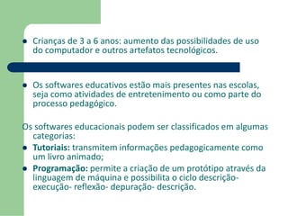  Crianças de 3 a 6 anos: aumento das possibilidades de uso 
do computador e outros artefatos tecnológicos. 
 Os softwares educativos estão mais presentes nas escolas, 
seja como atividades de entretenimento ou como parte do 
processo pedagógico. 
Os softwares educacionais podem ser classificados em algumas 
categorias: 
 Tutoriais: transmitem informações pedagogicamente como 
um livro animado; 
 Programação: permite a criação de um protótipo através da 
linguagem de máquina e possibilita o ciclo descrição-execução- 
reflexão- depuração- descrição. 
 