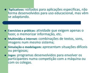  Aplicativos: voltados para aplicações especificas, não 
forma desenvolvidos para uso educacional, mas vêm 
se adaptando. 
 Exercícios e práticas: atividade que exigem apenas o 
fazer, o memorizar informação, etc. 
 Multimídia e internet: combinações de textos, sons, 
imagens num mesmo sistema; 
 Simulação e modelagem: apresentam situações difíceis 
ou perigosas; 
 Jogos: programas desenvolvidos para envolver os 
participantes numa competição com a máquina ou 
com os colegas. 
 