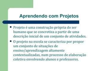 Aprendendo com Projetos 
 Projeto é uma construção própria do ser 
humano que se concretiza a partir de uma 
descrição inicial de um conjunto de atividades. 
 O projeto na escola se caracteriza por propor 
um conjunto de situações de 
ensino/aprendizagem altamente 
contextualizadas, num processo de elaboração 
coletiva envolvendo alunos e professores. 
 