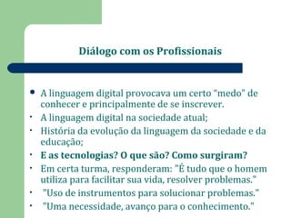 Diálogo com os Profissionais 
 A linguagem digital provocava um certo “medo” de 
conhecer e principalmente de se inscrever. 
• A linguagem digital na sociedade atual; 
• História da evolução da linguagem da sociedade e da 
educação; 
• E as tecnologias? O que são? Como surgiram? 
• Em certa turma, responderam: "É tudo que o homem 
utiliza para facilitar sua vida, resolver problemas." 
• "Uso de instrumentos para solucionar problemas." 
• "Uma necessidade, avanço para o conhecimento." 
 
