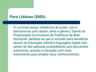 Para Libâneo (2005): 
O currículo possui referência de poder, isto é 
relaciona-se com classe, etnia e gênero; Diante às 
Proposições Curriculares da Prefeitura de Belo 
Horizonte, destaca-se que a inclusão para beneficiar 
alunos da Educação Infantil à linguagem digital vem 
sendo de fato aplicada possibilitando aos educandos 
autonomia, acesso e interação com esse 
instrumento para ampliar seus conhecimentos. 
 