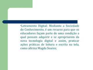 •Letramento Digital: Mediante a Sociedade 
do Conhecimento, é um recurso para que os 
educadores façam parte de uma condição a 
qual possam adquirir e se apropriarem da 
nova tecnologia digital e assim, praticar 
ações práticas de leitura e escrita na tela, 
como afirma Magda Soares; 
 