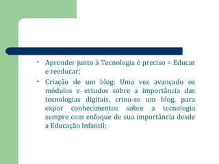 • Aprender junto à Tecnologia é preciso = Educar 
e reeducar; 
• Criação de um blog: Uma vez avançado os 
módulos e estudos sobre a importância das 
tecnologias digitais, criou-se um blog, para 
expor conhecimentos sobre a tecnologia 
sempre com enfoque de sua importância desde 
a Educação Infantil; 
 