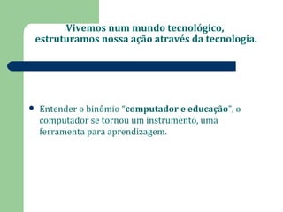 Vivemos num mundo tecnológico, 
estruturamos nossa ação através da tecnologia. 
 Entender o binômio “computador e educação”, o 
computador se tornou um instrumento, uma 
ferramenta para aprendizagem. 
 