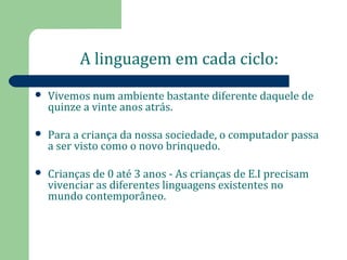 A linguagem em cada ciclo: 
 Vivemos num ambiente bastante diferente daquele de 
quinze a vinte anos atrás. 
 Para a criança da nossa sociedade, o computador passa 
a ser visto como o novo brinquedo. 
 Crianças de 0 até 3 anos - As crianças de E.I precisam 
vivenciar as diferentes linguagens existentes no 
mundo contemporâneo. 
 
