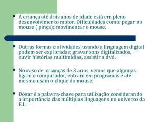  A criança até dois anos de idade está em pleno 
desenvolvimento motor. Dificuldades como: pegar no 
mouse ( pinça); movimentar o mouse. 
 Outras formas e atividades usando a linguagem digital 
podem ser exploradas: gravar sons digitalizados, 
ouvir histórias multimídias, assistir a dvd. 
 No caso de crianças de 3 anos, vemos que algumas 
ligam o computador, entram em programas e até 
mesmo usam o clique do mouse. 
 Dosar é a palavra-chave para utilização considerando 
a importância das múltiplas linguagens no universo da 
E.I. 
 