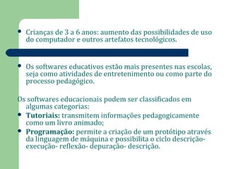  Crianças de 3 a 6 anos: aumento das possibilidades de uso 
do computador e outros artefatos tecnológicos. 
 Os softwares educativos estão mais presentes nas escolas, 
seja como atividades de entretenimento ou como parte do 
processo pedagógico. 
Os softwares educacionais podem ser classificados em 
algumas categorias: 
 Tutoriais: transmitem informações pedagogicamente 
como um livro animado; 
 Programação: permite a criação de um protótipo através 
da linguagem de máquina e possibilita o ciclo descrição-execução- 
reflexão- depuração- descrição. 
 