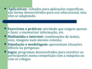  Aplicativos: voltados para aplicações especificas, 
não forma desenvolvidos para uso educacional, mas 
vêm se adaptando. 
 Exercícios e práticas: atividade que exigem apenas 
o fazer, o memorizar informação, etc. 
 Multimídia e internet: combinações de textos, 
sons, imagens num mesmo sistema; 
 Simulação e modelagem: apresentam situações 
difíceis ou perigosas; 
 Jogos: programas desenvolvidos para envolver os 
participantes numa competição com a máquina ou 
com os colegas. 
 