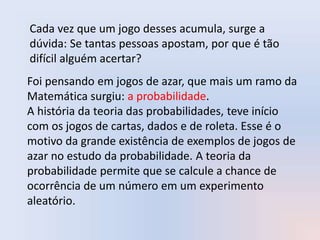 Cada vez que um jogo desses acumula, surge a
dúvida: Se tantas pessoas apostam, por que é tão
difícil alguém acertar?
Foi pensando em jogos de azar, que mais um ramo da
Matemática surgiu: a probabilidade.
A história da teoria das probabilidades, teve início
com os jogos de cartas, dados e de roleta. Esse é o
motivo da grande existência de exemplos de jogos de
azar no estudo da probabilidade. A teoria da
probabilidade permite que se calcule a chance de
ocorrência de um número em um experimento
aleatório.
 