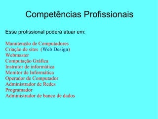 Competências Profissionais
Esse profissional poderá atuar em:
Manutenção de Computadores
Criação de sites (Web Design)
Webmaster
Computação Gráfica
Instrutor de informática
Monitor de Informática
Operador de Computador
Administrador de Redes
Programador
Administrador de banco de dados
 