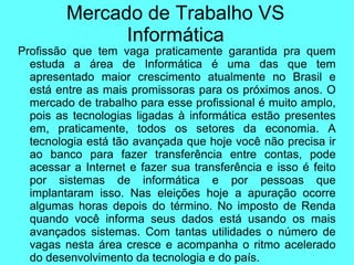Mercado de Trabalho VS
Informática
Profissão que tem vaga praticamente garantida pra quem
estuda a área de Informática é uma das que tem
apresentado maior crescimento atualmente no Brasil e
está entre as mais promissoras para os próximos anos. O
mercado de trabalho para esse profissional é muito amplo,
pois as tecnologias ligadas à informática estão presentes
em, praticamente, todos os setores da economia. A
tecnologia está tão avançada que hoje você não precisa ir
ao banco para fazer transferência entre contas, pode
acessar a Internet e fazer sua transferência e isso é feito
por sistemas de informática e por pessoas que
implantaram isso. Nas eleições hoje a apuração ocorre
algumas horas depois do término. No imposto de Renda
quando você informa seus dados está usando os mais
avançados sistemas. Com tantas utilidades o número de
vagas nesta área cresce e acompanha o ritmo acelerado
do desenvolvimento da tecnologia e do país.
 
