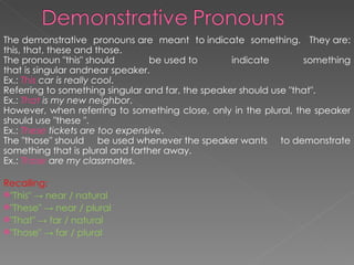 The demonstrative pronouns are meant to indicate something.  They are: this, that, these and those.  The pronoun "this" should be used to indicate something that is singular andnear speaker. Ex.:  This  car is really cool . Referring to something singular and far, the speaker should use "that".  Ex.:  That  is my new neighbor .  However, when referring to something close, only in the plural, the speaker should use "these ".  Ex.:  These  tickets are too expensive .  The "those" should be used whenever the speaker wants to demonstrate something that is plural and farther away.  Ex.:  Those  are my classmates .  Recalling:   "This" -> near / natural "These" -> near / plural "That" -> far / natural "Those" -> far / plural 