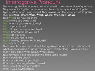 The Interrogative Pronouns are pronouns used in the construction of questions. They are replacing the names or noun phrases in the questions, stating the type of information being sought.  They always start the sentence interrogative. They are:  Who, Whom, What, Which, Where, When, How, Whose.  Exs.:  Who  is our new teacher?  Whom  were you going with?  With  whom is your friend playing?  What  is your name?  What  do you do in your free time?  Which  TV program do you like?  Where  do you live?  When  did you talk to him?  How  can I say “pronomes” in English?  Whose  is that car?  There are also some expressions interrogative pronouns formed by how and what, accompanied by an adverb or verb, as: How long, How much, How many, How often, What about, What... like?.  Exs.: How long have you been living in the same house?  How much is this book?  How many books did you buy?  How often do you go to the movies?  What about changing your life?  What is your boyfriend like?  