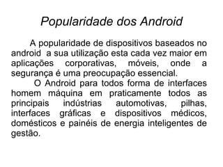 Popularidade dos Android
     A popularidade de dispositivos baseados no
android a sua utilização esta cada vez maior em
aplicações corporativas, móveis, onde a
segurança é uma preocupação essencial.
       O Android para todos forma de interfaces
homem máquina em praticamente todos as
principais   indústrias   automotivas,   pilhas,
interfaces gráficas e dispositivos médicos,
domésticos e painéis de energia inteligentes de
gestão.
 