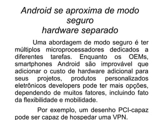 Android se aproxima de modo
            seguro
     hardware separado
       Uma abordagem de modo seguro é ter
múltiplos microprocessadores dedicados a
diferentes tarefas. Enquanto os OEMs,
smartphones Android são improvável que
adicionar o custo de hardware adicional para
seus projetos, produtos personalizados
eletrônicos developers pode ter mais opções,
dependendo de muitos fatores, incluindo fato
da flexibilidade e mobilidade.
       Por exemplo, um desenho PCI-capaz
pode ser capaz de hospedar uma VPN.
 
