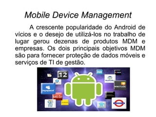 Mobile Device Management
     A crescente popularidade do Android de
vícios e o desejo de utilizá-los no trabalho de
lugar gerou dezenas de produtos MDM e
empresas. Os dois principais objetivos MDM
são para fornecer proteção de dados móveis e
serviços de TI de gestão.
 