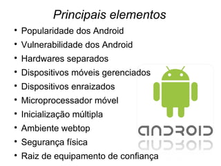 Principais elementos

    Popularidade dos Android

    Vulnerabilidade dos Android

    Hardwares separados

    Dispositivos móveis gerenciados

    Dispositivos enraizados

    Microprocessador móvel

    Inicialização múltipla

    Ambiente webtop

    Segurança física

    Raiz de equipamento de confiança
 
