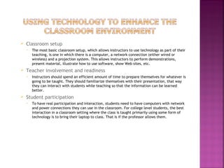  Classroom setup 
 The most basic classroom setup, which allows instructors to use technology as part of their 
teaching, is one in which there is a computer, a network connection (either wired or 
wireless) and a projection system. This allows instructors to perform demonstrations, 
present material, illustrate how to use software, show Web sites, etc. 
 Teacher involvement and readiness 
 Instructors should spend an efficient amount of time to prepare themselves for whatever is 
going to be taught. They should familiarize themselves with their presentation, that way 
they can interact with students while teaching so that the information can be learned 
better. 
 Student participation 
 To have real participation and interaction, students need to have computers with network 
and power connections they can use in the classroom. For college level students, the best 
interaction in a classroom setting where the class is taught primarily using some form of 
technology is to bring their laptop to class. That is if the professor allows them. 
 