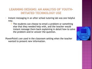  Instant messaging in an after school tutoring lab was one helpful 
way. 
 The students can choose to email a problem or something 
else that they needed help with, and the teacher would 
instant message them back explaining in detail how to solve 
the problem and/or answer the question. 
PowerPoint's are used in the classroom setting when the teacher 
wanted to present new information. 
 