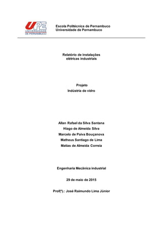 Relatório de instalações
elétricas industriais
Projeto
Indústria de vidro
Allan Rafael da Silva Santana
Hiago de Almeida Silva
Marcelo de Paiva Bouçanova
Matheus Santiago de Lima
Matias de Almeida Correia
Engenharia Mecânica industrial
29 de maio de 2015
Prof(º).: José Raimundo Lima Júnior
Escola Politécnica de Pernambuco
Universidade de Pernambuco
 