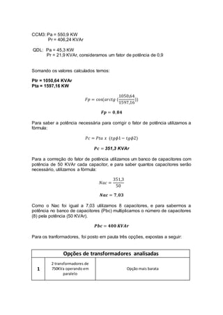CCM3: Pa = 550,9 KW
Pr = 406,24 KVAr
QDL: Pa = 45,3 KW
Pr = 21,9 KVAr, consideramos um fator de potência de 0,9
Somando os valores calculados temos:
Ptr = 1050,64 KVAr
Pta = 1597,16 KW
𝐹𝑝 = cos(𝑎𝑟𝑐𝑡𝑔 (
1050,64
1597,16
))
𝑭𝒑 = 𝟎, 𝟖𝟒
Para saber a potência necessária para corrigir o fator de potência utilizamos a
fórmula:
𝑃𝑐 = 𝑃𝑡𝑎 𝑥 (𝑡𝑔𝜙1− 𝑡𝑔𝜙2)
𝑷𝒄 = 351,3 KVAr
Para a corrreção do fator de potência utilizamos um banco de capacitores com
potência de 50 KVAr cada capacitor, e para saber quantos capacitores serão
necessário, utilizamos a fórmula:
𝑁𝑎𝑐 =
351,3
50
𝑵𝒂𝒄 = 𝟕, 𝟎𝟑
Como o Nac foi igual a 7,03 utilizamos 8 capacitores, e para sabermos a
potência no banco de capacitores (Pbc) multiplicamos o número de capacitores
(8) pela potência (50 KVAr).
𝑷𝒃𝒄 = 𝟒𝟎𝟎 𝑲𝑽𝑨𝒓
Para os tranformadores, foi posto em pauta três opções, expostas a seguir:
Opções de transformadores analisadas
1
2 transformadores de
750KVa operando em
paralelo
Opção mais barata
 