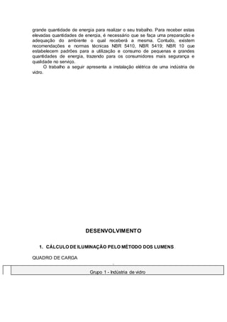 grande quantidade de energia para realizar o seu trabalho. Para receber estas
elevadas quantidades de energia, é necessário que se faça uma preparação e
adequação do ambiente o qual receberá a mesma. Contudo, existem
recomendações e normas técnicas NBR 5410, NBR 5419; NBR 10 que
estabelecem padrões para a utilização e consumo de pequenas e grandes
quantidades de energia, trazendo para os consumidores mais segurança e
qualidade no serviço.
O trabalho a seguir apresenta a instalação elétrica de uma indústria de
vidro.
DESENVOLVIMENTO
1. CÁLCULO DE ILUMINAÇÃO PELO MÉTODO DOS LUMENS
QUADRO DE CARGA
.
Grupo 1 - Indústria de vidro
 