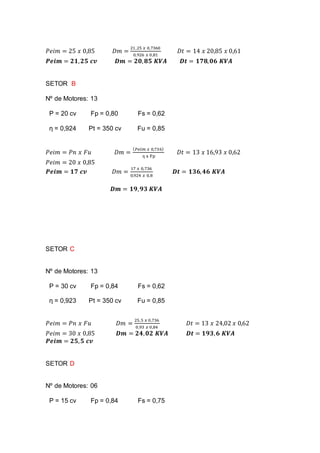 𝑃𝑒𝑖𝑚 = 25 𝑥 0,85 𝐷𝑚 =
21,25 𝑥 0,7360
0,926 𝑥 0,81
𝐷𝑡 = 14 𝑥 20,85 𝑥 0,61
𝑷𝒆𝒊𝒎 = 𝟐𝟏, 𝟐𝟓 𝒄𝒗 𝑫𝒎 = 𝟐𝟎, 𝟖𝟓 𝑲𝑽𝑨 𝑫𝒕 = 𝟏𝟕𝟖, 𝟎𝟔 𝑲𝑽𝑨
SETOR B
Nº de Motores: 13
P = 20 cv Fp = 0,80 Fs = 0,62
ƞ = 0,924 Pt = 350 cv Fu = 0,85
𝑃𝑒𝑖𝑚 = 𝑃𝑛 𝑥 𝐹𝑢 𝐷𝑚 =
( 𝑃𝑒𝑖𝑚 𝑥 0,736)
ƞ x Fp
𝐷𝑡 = 13 𝑥 16,93 𝑥 0,62
𝑃𝑒𝑖𝑚 = 20 𝑥 0,85
𝑷𝒆𝒊𝒎 = 𝟏𝟕 𝒄𝒗 𝐷𝑚 =
17 𝑥 0,736
0,924 𝑥 0,8
𝑫𝒕 = 𝟏𝟑𝟔, 𝟒𝟔 𝑲𝑽𝑨
𝑫𝒎 = 𝟏𝟗, 𝟗𝟑 𝑲𝑽𝑨
SETOR C
Nº de Motores: 13
P = 30 cv Fp = 0,84 Fs = 0,62
ƞ = 0,923 Pt = 350 cv Fu = 0,85
𝑃𝑒𝑖𝑚 = 𝑃𝑛 𝑥 𝐹𝑢 𝐷𝑚 =
25,5 𝑥 0,736
0,93 𝑥 0,84
𝐷𝑡 = 13 𝑥 24,02 𝑥 0,62
𝑃𝑒𝑖𝑚 = 30 𝑥 0,85 𝑫𝒎 = 𝟐𝟒, 𝟎𝟐 𝑲𝑽𝑨 𝑫𝒕 = 𝟏𝟗𝟑, 𝟔 𝑲𝑽𝑨
𝑷𝒆𝒊𝒎 = 𝟐𝟓, 𝟓 𝒄𝒗
SETOR D
Nº de Motores: 06
P = 15 cv Fp = 0,84 Fs = 0,75
 