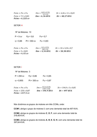 𝑃𝑒𝑖𝑚 = 𝑃𝑛 𝑥 𝐹𝑢 𝐷𝑚 =
6,225 𝑥 0,736
0,9 𝑥 0,8
𝐷𝑡 = 6,36 𝑥 11 𝑥 0,69
𝑃𝑒𝑖𝑚 = 7,5 𝑥 0,83 𝑫𝒎 = 𝟔, 𝟑𝟔 𝑲𝑽𝑨 𝑫𝒕 = 𝟒𝟖, 𝟐𝟕 𝑲𝑽𝑨
𝑷𝒆𝒊𝒎 = 𝟔, 𝟐𝟐𝟓 𝒄𝒗
SETOR H
Nº de Motores: 10
P = 5 cv Fp = 0,8 Fs = 0,7
ƞ = 0,88 Pt = 350 cv Fu = 0,83
𝑃𝑒𝑖𝑚 = 𝑃𝑛 𝑥 𝐹𝑢 𝐷𝑚 =
4,15 𝑥 0,736
0,88 𝑥 0,8
𝐷𝑡 = 10 𝑥 4,34 𝑥 0,7
𝑃𝑒𝑖𝑚 = 5 𝑥 0,83 𝑫𝒎 = 𝟒, 𝟑𝟒 𝑲𝑽𝑨 𝑫𝒕 = 𝟑𝟎, 𝟑𝟖 𝑲𝑽𝑨
𝑷𝒆𝒊𝒎 = 𝟒, 𝟏𝟓 𝒄𝒗
SETOR I
Nº de Motores: 3
P = 250 cv Fp = 0,86 Fs = 0,85
ƞ = 0,955 Pt = 350 cv Fu = 0,87
𝑃𝑒𝑖𝑚 = 𝑃𝑛 𝑥 𝐹𝑢 𝐷𝑚 =
217,5 𝑥 0,736
0,955 𝑥 0,86
𝐷𝑡 = 194,9 𝑥 3 𝑥 0,85
𝑃𝑒𝑖𝑚 = 250 𝑥 0,87 𝑫𝒎 = 𝟏𝟗𝟒, 𝟗 𝑲𝑽𝑨 𝑫𝒕 = 𝟒𝟗𝟕 𝑲𝑽𝑨
𝑷𝒆𝒊𝒎 = 𝟐𝟏𝟕, 𝟓 𝒄𝒗
Nós dividimos os grupos de motores em três CCMs, onde:
CCM1, abriga o grupo de motores I, com uma demanda total de 497 KVA.
CCM2, abriga os grupos de motores C, D, F, com uma demanda total de
318,48 KVA.
CCM3, abriga os grupos de motores A, B, E, G, H, com uma demanda total de
397,64 KVA.
 