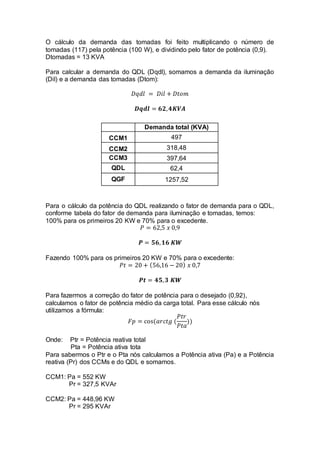 O cálculo da demanda das tomadas foi feito multiplicando o número de
tomadas (117) pela potência (100 W), e dividindo pelo fator de potência (0,9).
Dtomadas = 13 KVA
Para calcular a demanda do QDL (Dqdl), somamos a demanda da iluminação
(Dil) e a demanda das tomadas (Dtom):
𝐷𝑞𝑑𝑙 = 𝐷𝑖𝑙 + 𝐷𝑡𝑜𝑚
𝑫𝒒𝒅𝒍 = 𝟔𝟐, 𝟒𝑲𝑽𝑨
Para o cálculo da potência do QDL realizando o fator de demanda para o QDL,
conforme tabela do fator de demanda para iluminação e tomadas, temos:
100% para os primeiros 20 KW e 70% para o excedente.
𝑃 = 62,5 𝑥 0,9
𝑷 = 𝟓𝟔, 𝟏𝟔 𝑲𝑾
Fazendo 100% para os primeiros 20 KW e 70% para o excedente:
𝑃𝑡 = 20 + (56,16 − 20) 𝑥 0,7
𝑷𝒕 = 𝟒𝟓, 𝟑 𝑲𝑾
Para fazermos a correção do fator de potência para o desejado (0,92),
calculamos o fator de potência médio da carga total. Para esse cálculo nós
utilizamos a fórmula:
𝐹𝑝 = cos(𝑎𝑟𝑐𝑡𝑔 (
𝑃𝑡𝑟
𝑃𝑡𝑎
))
Onde: Ptr = Potência reativa total
Pta = Potência ativa tota
Para sabermos o Ptr e o Pta nós calculamos a Potência ativa (Pa) e a Potência
reativa (Pr) dos CCMs e do QDL e somamos.
CCM1: Pa = 552 KW
Pr = 327,5 KVAr
CCM2: Pa = 448,96 KW
Pr = 295 KVAr
Demanda total (KVA)
CCM1 497
CCM2 318,48
CCM3 397,64
QDL 62,4
QGF 1257,52
 
