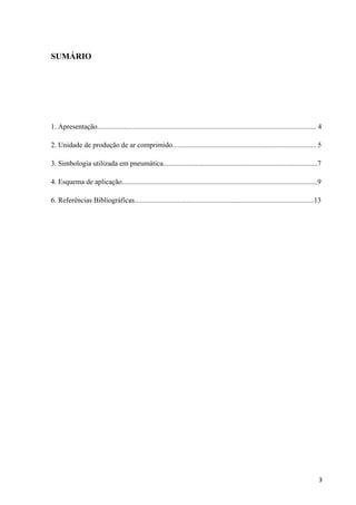 SUMÁRIO




1. Apresentação.......................................................................................................................... 4

2. Unidade de produção de ar comprimido................................................................................ 5

3. Simbologia utilizada em pneumática......................................................................................7

4. Esquema de aplicação.............................................................................................................9

6. Referências Bibliográficas....................................................................................................13




                                                                                                                                         3
 