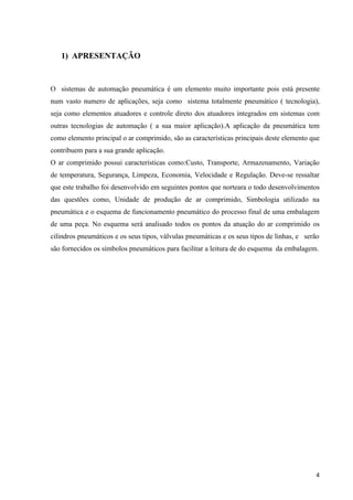 1) APRESENTAÇÃO


O sistemas de automação pneumática é um elemento muito importante pois está presente
num vasto numero de aplicações, seja como sistema totalmente pneumático ( tecnologia),
seja como elementos atuadores e controle direto dos atuadores integrados em sistemas com
outras tecnologias de automação ( a sua maior aplicação).A aplicação da pneumática tem
como elemento principal o ar comprimido, são as características principais deste elemento que
contribuem para a sua grande aplicação.
O ar comprimido possui características como:Custo, Transporte, Armazenamento, Variação
de temperatura, Segurança, Limpeza, Economia, Velocidade e Regulação. Deve-se ressaltar
que este trabalho foi desenvolvido em seguintes pontos que norteara o todo desenvolvimentos
das questões como, Unidade de produção de ar comprimido, Simbologia utilizado na
pneumática e o esquema de funcionamento pneumático do processo final de uma embalagem
de uma peça. No esquema será analisado todos os pontos da atuação do ar comprimido os
cilindros pneumáticos e os seus tipos, válvulas pneumáticas e os seus tipos de linhas, e serão
são fornecidos os símbolos pneumáticos para facilitar a leitura de do esquema da embalagem.




                                                                                            4
 