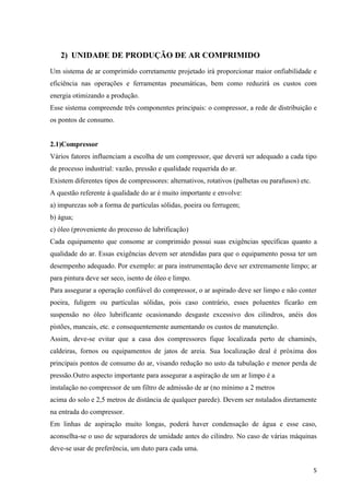 2) UNIDADE DE PRODUÇÃO DE AR COMPRIMIDO
Um sistema de ar comprimido corretamente projetado irá proporcionar maior onfiabilidade e
eficiência nas operações e ferramentas pneumáticas, bem como reduzirá os custos com
energia otimizando a produção.
Esse sistema compreende três componentes principais: o compressor, a rede de distribuição e
os pontos de consumo.


2.1)Compressor
Vários fatores influenciam a escolha de um compressor, que deverá ser adequado a cada tipo
de processo industrial: vazão, pressão e qualidade requerida do ar.
Existem diferentes tipos de compressores: alternativos, rotativos (palhetas ou parafusos) etc.
A questão referente à qualidade do ar é muito importante e envolve:
a) impurezas sob a forma de partículas sólidas, poeira ou ferrugem;
b) água;
c) óleo (proveniente do processo de lubrificação)
Cada equipamento que consome ar comprimido possui suas exigências specíficas quanto a
qualidade do ar. Essas exigências devem ser atendidas para que o equipamento possa ter um
desempenho adequado. Por exemplo: ar para instrumentação deve ser extremamente limpo; ar
para pintura deve ser seco, isento de óleo e limpo.
Para assegurar a operação confiável do compressor, o ar aspirado deve ser limpo e não conter
poeira, fuligem ou partículas sólidas, pois caso contrário, esses poluentes ficarão em
suspensão no óleo lubrificante ocasionando desgaste excessivo dos cilindros, anéis dos
pistões, mancais, etc. e consequentemente aumentando os custos de manutenção.
Assim, deve-se evitar que a casa dos compressores fique localizada perto de chaminés,
caldeiras, fornos ou equipamentos de jatos de areia. Sua localização deal é próxima dos
principais pontos de consumo do ar, visando redução no usto da tubulação e menor perda de
pressão.Outro aspecto importante para assegurar a aspiração de um ar limpo é a
instalação no compressor de um filtro de admissão de ar (no mínimo a 2 metros
acima do solo e 2,5 metros de distância de qualquer parede). Devem ser nstalados diretamente
na entrada do compressor.
Em linhas de aspiração muito longas, poderá haver condensação de água e esse caso,
aconselha-se o uso de separadores de umidade antes do cilindro. No caso de várias máquinas
deve-se usar de preferência, um duto para cada uma.


                                                                                                 5
 