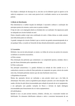 Em relação a tubulação de descarga do ar, esta deve ser de diâmetro igual ou uperior ao da
saída do compressor e ser a mais curta possível até o resfriador osterior ou ao reservatório
pulmão.


2.2)Rede de Distribuição
Para determinar-se o melhor traçado da tubulação é necessário conhecer a ocalização dos
principais pontos de consumo, assim como os pontos isolados.
O tipo de rede a ser empregada (aberta ou fechada) deve ser analisado. Em algunscasos pode
ser adequado um circuito fechado em anel .
Outras situações podem exigir uma combinação de anéis e linhas diretas ou ainda somente
uma linha direta pode ser suficiente.
A grande vantagem do circuito fechado é que se ocorrer um grande consumoinesperado de ar
em qualquer linha, o ar pode ser fornecido de duas direções,diminuindo a queda de pressão.



2.3 Acessórios
Definido o lay-out da rede principal, os ramais e as linhas de serviço aos pontos de consumo
se definem os acessórios necessários.
a) Filtro comum
Para eliminação das partículas que contaminam o ar comprimido (poeiras, umidade, óleo) e
que não foram eliminadas pelos separadores da rede.
b) Filtro coalescente
Sua principal característica é a grande eficiência na retirada do óleo contido no ar. A
coalescência consiste na coleta de finas partículas em suspensão nos gases, através da coesão
entre elas, formando partículas maiores que são mais facilmente removíveis.
c) Reguladores de pressão
Muitas das operações devem ser realizadas a uma pressão menor que a da linha de
alimentação. Para tanto, usam-se reguladores para adequar a pressão a um valor desejado. São
usadas válvulas de ação direta (recomendadas para redução de pressão de um só equipamento,
e em aplicações sem grandes variações de fluxo) e válvulas de duplo diafragma
(recomendadas para fornecimento de ar à vários equipamentos).
d) Lubrificadores
Quando se usa o ar para acionar motores, cilindros, válvulas, etc. é necessário instalar um
lubrificador. Os elementos lubrificantes reduzem o atrito e consistem basicamente de um

                                                                                             6
 