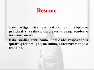 ResumoEste artigo visa um estudo cujo objectivo principal é analisar, descrever e compreender o insucesso escolar.     Esta análise tem como finalidade responder a quatro questões, que, no fundo, conduziram todo o trabalho.