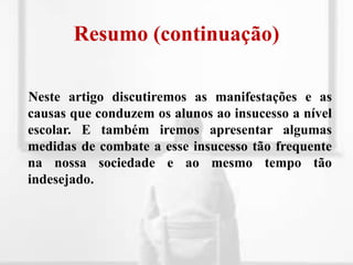 Resumo (continuação)Neste artigo discutiremos as manifestações e as causas que conduzem os alunos ao insucesso a nível escolar. E também iremos apresentar algumas medidas de combate a esse insucesso tão frequente na nossa sociedade e ao mesmo tempo tão indesejado.